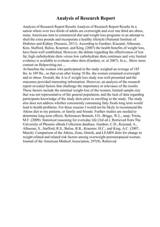 Analysis of Research Report
Analysis of Research Report Results Analysis of Research Report Results In a
nation where over two thirds of adults are overweight and over one third are obese,
many Americans turn to commercial diet and weight loss programs in an attempt to
shed the extra pounds and incorporate a healthy lifestyle (National Institute of
Diabetes and Kidney Diseases, 2011). According to Gardner, Kiazand, Alhassan,
Kim, Stafford, Balise, Kraemer, and King, (2007) the health benefits of weight loss,
have been well established. However, the debate regarding the effectiveness of low
fat, high carbohydrate diets versus low carbohydrate diets continues and very limited
evidence is available to evaluate other diets (Gardner, et. al 2007). In a... Show more
content on Helpwriting.net ...
At baseline the women who participated in the study weighed an average of 185
lbs. to 189 lbs., so that even after losing 10 lbs. the women remained overweight
and or obese. Overall, the A to Z weight loss study was well presented and the
outcomes provided interesting information. However, an analysis of the research
report revealed factors that challenge the importance or relevance of the results.
These factors include the minimal weight loss of the women, limited sample size
that was not representative of the general population, and the lack of data regarding
participants knowledge of the study diets prior to enrolling in the study. The study
also does not address whether consistently consuming fatty foods long term would
lead to health problems. For these reasons I would not be likely to recommend the
Atkins diet to my patients, or family and friends. Further studies are needed to
determine long term effects. References Bennett, J.O., Briggs, W.L., amp; Triola,
M.F. (2009). Statistical reasoning for everyday life (3rd ed.). Retrieved from The
University of Phoenix eBook Collection database. Gardner, C.D., Kiazand, A.,
Alhassan, S., Stafford, R.S., Balise, R.R., Kraemer, H.C., and King, A.C. (2007,
March). Comparison of the Atkins, Zone, Ornish, and LEARN diets for change in
weight related and related risk factors among overweight premenopausal women.
Journal of the American Medical Association, 297(9). Retrieved
 