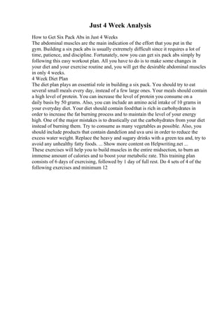 Just 4 Week Analysis
How to Get Six Pack Abs in Just 4 Weeks
The abdominal muscles are the main indication of the effort that you put in the
gym. Building a six pack abs is usually extremely difficult since it requires a lot of
time, patience, and discipline. Fortunately, now you can get six pack abs simply by
following this easy workout plan. All you have to do is to make some changes in
your diet and your exercise routine and, you will get the desirable abdominal muscles
in only 4 weeks.
4 Week Diet Plan
The diet plan plays an essential role in building a six pack. You should try to eat
several small meals every day, instead of a few large ones. Your meals should contain
a high level of protein. You can increase the level of protein you consume on a
daily basis by 50 grams. Also, you can include an amino acid intake of 10 grams in
your everyday diet. Your diet should contain foodthat is rich in carbohydrates in
order to increase the fat burning process and to maintain the level of your energy
high. One of the major mistakes is to drastically cut the carbohydrates from your diet
instead of burning them. Try to consume as many vegetables as possible. Also, you
should include products that contain dandelion and uva ursi in order to reduce the
excess water weight. Replace the heavy and sugary drinks with a green tea and, try to
avoid any unhealthy fatty foods. ... Show more content on Helpwriting.net ...
These exercises will help you to build muscles in the entire midsection, to burn an
immense amount of calories and to boost your metabolic rate. This training plan
consists of 6 days of exercising, followed by 1 day of full rest. Do 4 sets of 4 of the
following exercises and minimum 12
 