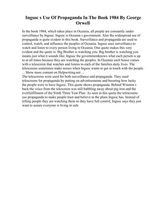 Ingsoc s Use Of Propaganda In The Book 1984 By George
Orwell
In the book 1984, which takes place in Oceania, all people are constantly under
surveillance by Ingsoc. Ingsoc is Oceania s government. Also the widespread use of
propaganda is quite evident in this book. Surveillance and propaganda are used to
control, watch, and influence the peoples of Oceania. Ingsoc uses surveillance to
watch and listen to every person living in Oceania. One quote makes this very
evident and the quote is: Big Brother is watching you. Big brother is watching you
means just what it sounds like. Ingsoc the governmentknows what each person is up
to at all times because they are watching the peoples. In Oceania each house comes
with a telescreen that watches and listens to each of the families daily lives. The
telescreens sometimes make noises when Ingsoc wants to get in touch with the people.
... Show more content on Helpwriting.net ...
The telescreens were used for both surveillance and propaganda. They used
telescreens for propaganda by putting on advertisements and boosting how lucky
the people were to have Ingsoc. This quote shows propaganda, Behind Winston s
back the voice from the telescreen was still babbling away about pig iron and the
overfulfillment of the Ninth Three Year Plan. As seen in this quote the telescreens
use propaganda to make people trust and believe in the plans Ingsoc has. Instead of
telling people they are watching them so they have full control, Ingsoc says they just
want to assure everyone is living in safe
 