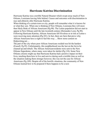 Hurricane Katrina Discrimination
Hurricane Katrina was a terrible Natural Disaster which swept away much of New
Orleans, Louisiana leaving little behind. Causes and outcomes with discrimination in
race and ethnicity after Hurricane Katrina.
When thinking of a certain town or city, people will remember what it is known for
or what they saw. When one is thinking of New Orleans, Louisiana they will more
than likely think of African Americans (Pg.90). The Latino population did not start to
appear in New Orleans until the late twentieth century (Hernandez Leon, Pg.90).
Following Hurricane Katrina, African Americans felt frivolous or at risk as Latino s
were receiving more attention (Pg.101). In fact, there are facts that prove why
African Americans have a right to feel this way.... Show more content on
Helpwriting.net ...
The part of the city where poor African Americans resided was hit the hardest
(Fussell, Pg.95). Unfortunately, this neighborhood was the last on the list to be
cleaned up and rebuilt. The African Americanresidents were sent to the New
Orleans Superdome, where many were taken for shelter (Pg.110). Some New
Orleans citizens might say that Hurricane Katrina had a positive impact on their
lives, teaching them how to live and survive during such a terrible time as well as
the situation making them stronger however, this was not the case for African
Americans (Pg.109). Despite all of the horrific situations, the community of New
Orleans learned how to be prepared if there happens to be a next
 