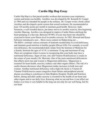 Cardio Hip Hop Essay
Cardio Hip Hop is a fast paced aerobic workout that increases your respiratory
system and keeps you healthy. Aerobics was developed by Dr. Kenneth H. Cooper
in 1968 and was intended for people in the military. Dr. Cooper wrote a book called
Aerobics and developed a point system that scored workouts. He recommended at
least 120 aerobic points per month to maintain good health. However, Jacki
Sorenson, a well rounded dancer, put dance moves to aerobic exercise, thus beginning
Aerobic Dancing. Aerobics was designed to improve Cardio fitness and keep the
heart pumping at a fast rate. Between 50 90% of your max heart rate should be
exercised to boost your fitness level in aerobic exercise. In 1983, Howard and Karen
Schwartz introduced a new... Show more content on Helpwriting.net ...
The RDA s estimate various amounts of nutrients needed daily to avoid deficiency
and maintain good nutrition in healthy people (Dwyer 626). For example, to avoid
iron deficiency, the recommended daily intake from the Institute of Medicine for
a female, between the ages of 14 18, is minimum 15 mg and maximum 45 mg.
There are symptoms when it comes to recognizing that your body may have a
nutritional deficiency. Signs of iron, zinc and Vitamin B deficiencies is cracks in
the corner of your mouth ( Dr. Mercola). One of the main nutritional deficiencies
that affects most men and women is Magnesium deficiency. Magnesium is
essential for heart health, muscles, kidneys and other organs (Shaw). The risk of a
cardio disease decreases when Magnesium intake increases in both men and
women. Another nutritional deficiency with a high risk factor is Vitamin D.
Vitamin D deficiencies causes congestive heart failure and peripheral arterial
disease according to a professor at John Hopkins Hospital. Health and Nutrition
before, during and after cardio exercise is essential to the health of our heart and
other organs and to our daily lives. Knowing what we eat and how it can affect our
bodies over time is very helpful in the long run not only for our well being, but for
our heart
 