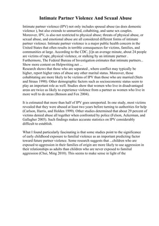 Intimate Partner Violence And Sexual Abuse
Intimate partner violence (IPV) not only includes spousal abuse (as does domestic
violence ), but also extends to unmarried, cohabiting, and same sex couples.
Moreover, IPV, is also not restricted to physical abuse; threats of physical abuse, or
sexual abuse, and emotional abuse are all considered different forms of intimate
partner violence. Intimate partner violence is a major public health concern in the
United States that often results in terrible consequences for victims, families, and
communities at large. According to the CDC, [i]n an average minute, about 24 people
are victims of rape, physical violence, or stalking by an intimate partner .
Furthermore, The Federal Bureau of Investigation estimates that intimate partners...
Show more content on Helpwriting.net ...
Research shows that those who are separated , where conflict may typically be
higher, report higher rates of abuse any other marital status. Moreover, those
cohabitating are more likely to be victims of IPV than those who are married (Stets
and Straus 1990). Other demographic factors such as socioeconomic status seem to
play an important role as well. Studies show that women who live in disadvantaged
areas are twice as likely to experience violence from a partner as women who live in
more well to do areas (Benson and Fox 2004).
It is estimated that more than half of IPV goes unreported. In one study, most victims
revealed that they were abused at least two years before turning to authorities for help
(Carlson, Harris, and Holden 1999). Other studies determined that about 29 percent of
victims denied abuse all together when confronted by police (Felson, Ackerman, and
Gallagher 2005). Such findings makes accurate statistics on IPV considerably
difficult to establish.
What I found particularly fascinating is that some studies point to the significance
of early childhood exposure to familial violence as an important predicting factor
toward future partner violence. Some research suggests that ...children who are
exposed to aggression in their families of origin are more likely to use aggression in
their relationships as adults than children who are never exposed to familial
aggression (Chui, Ming 2010). This seems to make sense in light of the
 