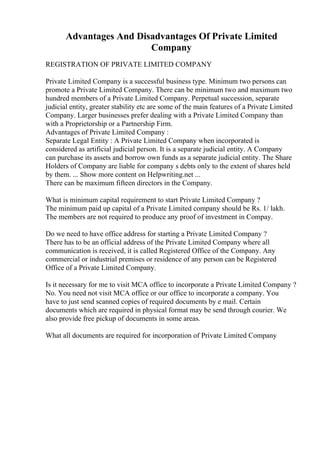 Advantages And Disadvantages Of Private Limited
Company
REGISTRATION OF PRIVATE LIMITED COMPANY
Private Limited Company is a successful business type. Minimum two persons can
promote a Private Limited Company. There can be minimum two and maximum two
hundred members of a Private Limited Company. Perpetual succession, separate
judicial entity, greater stability etc are some of the main features of a Private Limited
Company. Larger businesses prefer dealing with a Private Limited Company than
with a Proprietorship or a Partnership Firm.
Advantages of Private Limited Company :
Separate Legal Entity : A Private Limited Company when incorporated is
considered as artificial judicial person. It is a separate judicial entity. A Company
can purchase its assets and borrow own funds as a separate judicial entity. The Share
Holders of Company are liable for company s debts only to the extent of shares held
by them. ... Show more content on Helpwriting.net ...
There can be maximum fifteen directors in the Company.
What is minimum capital requirement to start Private Limited Company ?
The minimum paid up capital of a Private Limited company should be Rs. 1/ lakh.
The members are not required to produce any proof of investment in Compay.
Do we need to have office address for starting a Private Limited Company ?
There has to be an official address of the Private Limited Company where all
communication is received, it is called Registered Office of the Company. Any
commercial or industrial premises or residence of any person can be Registered
Office of a Private Limited Company.
Is it necessary for me to visit MCA office to incorporate a Private Limited Company ?
No. You need not visit MCA office or our office to incorporate a company. You
have to just send scanned copies of required documents by e mail. Certain
documents which are required in physical format may be send through courier. We
also provide free pickup of documents in some areas.
What all documents are required for incorporation of Private Limited Company
 