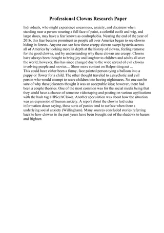 Professional Clowns Research Paper
Individuals, who might experience uneasiness, anxiety, and dizziness when
standing near a person wearing a full face of paint, a colorful outfit and wig, and
large shoes, may have a fear known as coulrophobia. Nearing the end of the year of
2016, this fear became prominent as people all over America began to see clowns
hiding in forests. Anyone can see how these creepy clowns swept hysteria across
all of America by looking more in depth at the history of clowns, feeling remorse
for the good clowns, and by understanding why these clowns are creepy. Clowns
have always been thought to bring joy and laughter to children and adults all over
the world; however, this has since changed due to the wide spread of evil clowns
involving people and movies.... Show more content on Helpwriting.net ...
This could have either been a funny, face painted person tying a balloon into a
puppy or flower for a child. The other thought traveled to a psychotic and evil
person who would attempt to scare children into having nightmares. No one can be
sure of why these jokesters thought it was an acceptable idea; however, there had
been a couple theories. One of the most common was for the social media being that
they could have a chance of someone videotaping and posting on various applications
with the hash tag #IfISeeAClown. Another speculation was about how the situation
was an expression of human anxiety. A report about the clowns laid extra
information down saying, these sorts of panics tend to surface when there s
underlying social anxiety (Willingham). Many sources concluded stories referring
back to how clowns in the past years have been brought out of the shadows to harass
and frighten
 