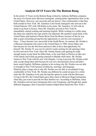 Analysis Of 15 Years On The Bottom Rung
In the article 15 Years on the Bottom Rung written by Anthony DePalma compares
the story of a Greek and a Mexican immigrant, seeking better opportunities here in the
United States. However, one succeeds and one doesn t. One commonality is that they
both resided in New York. Mr. Zannikos is the Greek immigrant who arrived in the
United Statesin 1953 with 100 dollars to his name. Mr. Zannikos 19, left with no
intent to go back to Greece. Once Mr. Zannikos arrived in New York he
immediately started working and learning English. While working in a coffee shop
the shop was raided by the cops and he was deported. Mr.zannikos snuck back in the
United States and married a Puerto Rican from the Bronx, because of this he was
able to gain citizenship giving him the opportunity to own his own restaurant 3
Guys . 3 Guys became very successful in the South Bronx. In contrast, Mr. Peralta is
a Mexican immigrant who came to the United States in 1990, whose father sent
him because he was the first born and never able to have that opportunity for
himself. Mr. Peralta 19, was out of a job for weeks waiting for job openings when
he first arrived in New York. Once Mr. Peralta found a job opening he made
enough money to pay back his father back, so he went back to Mexico to take care
of his family and winds up getting married to Matilda while there. Mr. Peralta
returns to New York with his new wife illegally. Living in poverty Mr. Peralta could
only accept cheap labor jobs because he was not a documented citizen and didn t
know much English. DePalma explains in his writing why Mr. Peralta was not able
to triumph in New York because of ethnicity, marriage, and language.
Ethnicity plays a huge role in why Mr. Peralta was not able to accomplish living
comfortably in New York. Mr. Peralta was different he could not pass for a white
male like Mr. Zannikos so he only the had the option to work with the Mexicans.
Living in the 90 s the United States gave false claim to Mexican illegal immigrants
when they just want to provide for their families too. According to DePalma, when
Mr. Zannikos arrived most immigrants then were Europeans, and though they spoke
different languages, their Caucasian Features helped them blend into New York s
 