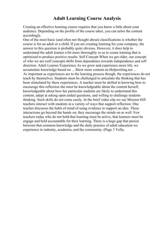 Adult Learning Course Analysis
Creating an effective learning course requires that you know a little about your
audience. Depending on the profile of the course taker, you can tailor the content
accordingly.
One of the most basic (and often not thought about) classifications is whether the
course is for an adult or a child. If you are creating learning for your company, the
answer to this question is probably quite obvious. However, it does help to
understand the adult learner a bit more thoroughly so as to create training that is
optimized to produce positive results. Self Concept When we get older, our concept
of who we are (self concept) shifts from dependence towards independence and self
direction. Adult Learner Experience As we grow and experience more life, we
accumulate knowledge based on ... Show more content on Helpwriting.net ...
As important as experiences are to the learning process though, the experiences do not
teach by themselves. Students must be challenged to articulate the thinking that has
been stimulated by these experiences. A teacher must be skilled in knowing how to
encourage this reflection she must be knowledgeable about the content herself,
knowledgeable about how her particular students are likely to understand this
content, adept at asking open ended questions, and willing to challenge students
thinking. Such skills do not come easily. In the brief video clip we see Mission Hill
teachers interact with students in a variety of ways that support reflection. One
teacher discusses the habit of mind of using evidence to support an idea. These
interactions go beyond the hands on; they encourage the minds on as well. Few
teachers today who do not hold that learning must be active, that learners must be
engage and held accountable for their learning. There is a huge gap that persist
between that common knowledge and the daily practice of adult education we
experience in industry, academia, and the community. (Page 3 Vella,
 