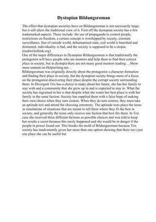 Dystopian Bildungsroman
The effect that dystopian societies have on Bildungsroman is not necessarily large,
but it still alters the traditional view of it. First off the dystopian society has a few
trademarked aspects. These include: the use of propaganda to control people,
restrictions on freedom, a certain concept is worshipped by society, constant
surveillance, fear of outside world, dehumanized state, real world is banished and
distrusted, individuality is bad, and the society is supposed to be a utopia.
(readwritethink.org)
One of the major differences in Dystopian Bildungsroman is that traditionally the
protagonist will have people who are mentors and help them to find their correct
place in society, but in dystopia there are not many good mentors leading ... Show
more content on Helpwriting.net ...
Bildungsroman was originally directly about the protagonist s character formation
and finding their place in society, but the dystopian society brings more of a focus
on the protagonist discovering their place despite the corrupt society surrounding
them. In Divergent Tris has a choice to make about her future, she has her family to
stay with and a community that she grew up in and is expected to stay in. What the
society has ingrained in her is that despite what she wants her best place is with her
family in the same faction. Society has supplied them with a false hope of making
their own choice when they turn sixteen. When they do turn sixteen, they must take
an aptitude test and attend the choosing ceremony. The aptitude tests place the teens
in simulations of situations that are meant to tell them where they fit the best in
society, and generally the teens only receive one faction that best fits them. In Tris
case she received three different factions as possible choices and was told to keep
her results a secret because this rarely happened and she would be in danger if the
people in power found out. This breaks the mold of Bildungsroman because Tris
society has inadvertently given her more than one option showing that there isn t just
one place she can be useful but
 