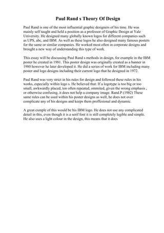 Paul Rand s Theory Of Design
Paul Rand is one of the most influential graphic designers of his time. He was
mainly self taught and held a position as a professor of Graphic Design at Yale
University. He designed many globally known logos for different companies such
as UPS, abc, and IBM. As well as these logos he also designed many famous posters
for the same or similar companies. He worked most often in corporate designs and
brought a new way of understanding this type of work.
This essay will be discussing Paul Rand s methods in design, for example in the IBM
poster he created in 1981. This poster design was originally created as a banner in
1980 however he later developed it. He did a series of work for IBM including many
poster and logo designs including their current logo that he designed in 1972.
Paul Rand was very strict in his rules for design and followed these rules in his
works, especially within logo s. He believed that: If a logotype is too big or too
small, awkwardly placed, too often repeated, ommited, given the wrong emphasis ,
or otherwise confusing, it does not help a company image. Rand.P (1982) These
same rules can be used within his poster designs as well, he does not over
complicate any of his designs and keeps them proffesional and dynamic.
A great exmple of this would be his IBM logo. He does not use any complicated
detail in this, even though it is a serif font it is still completely legible and simple.
He also uses a light colour in the design, this means that it does
 