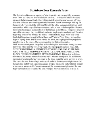 Scottsboro Boys Research Paper
The Scottsboro Boys were a group of nine boys who were wrongfully sentenced
from 1931 1937 and not proven innocent until 1977 to a tedious life of trials and
prison, tribulations and death. Everything started when the nine boys set off on a
southern railroads train heading towards Memphis from Chattanooga, looking for
honest work. They started a little scuffle with the white teenagers in the train until
eventually a white boy called the conductor, who in turn called the police. Despite
the whites having just as much to do with the fight as the blacks. The police arrested
every black teenager they could find, and not a single white was bothered. The nine
boys they found were deemed the name: The Scottsboro Boys. After they were
hauled off to prison, two girls Ruby Bates and Victoria Price, falsely accused the
boys of raping them. This is what started the trials, and highlights how prejudiced
people were at the time.... Show more content on Helpwriting.net ...
With no amount of proof, the police believed the girls accusations simply because
they were white and the boys were black. The newspaper headlines read: ALL
NEGROES POSITIVELY IDENTIFIED BY GIRLS AND ONE WHITE BOY
WHO WAS HELD PRISONER WITH PISTOL AND KNIVES WHILE NINE
BLACK FIENDS COMMITTED REVOLTING CRIME. This article highlights
how brutal the people were towards the boys. Another example of the horrendous
racism is when the only lawyers given to the boys, were the worst lawyers in town.
The court decided that the boys were worth so little that they would give them the
lawyers that hadn t won a case in decades. Despite having no real evidence, no real
witnesses or a case at all. Over the course of the two decades eight out of the nine
boys were sentenced to death, the last, youngest boy was sentenced to a life in
 