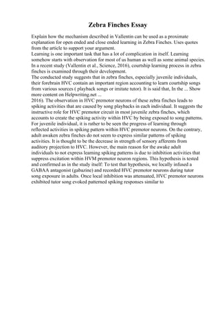 Zebra Finches Essay
Explain how the mechanism described in Vallentin can be used as a proximate
explanation for open ended and close ended learning in Zebra Finches. Uses quotes
from the article to support your argument.
Learning is one important task that has a lot of complication in itself. Learning
somehow starts with observation for most of us human as well as some animal species.
In a recent study (Vallentin et al., Science, 2016), courtship learning process in zebra
finches is examined through their development.
The conducted study suggests that in zebra finches, especially juvenile individuals,
their forebrain HVC contain an important region accounting to learn courtship songs
from various sources ( playback songs or imitate tutor). It is said that, In the ... Show
more content on Helpwriting.net ...
2016). The observation in HVC premotor neurons of these zebra finches leads to
spiking activities that are caused by song playbacks in each individual. It suggests the
instructive role for HVC premotor circuit in most juvenile zebra finches, which
accounts to create the spiking activity within HVC by being exposed to song patterns.
For juvenile individual, it is rather to be seen the progress of learning through
reflected activities in spiking pattern within HVC premotor neurons. On the contrary,
adult awaken zebra finches do not seem to express similar patterns of spiking
activities. It is thought to be the decrease in strength of sensory afferents from
auditory projection to HVC. However, the main reason for the awake adult
individuals to not express learning spiking patterns is due to inhibition activities that
suppress excitation within HVM premotor neuron regions. This hypothesis is tested
and confirmed as in the study itself: To test that hypothesis, we locally infused a
GABAA antagonist (gabazine) and recorded HVC premotor neurons during tutor
song exposure in adults. Once local inhibition was attenuated, HVC premotor neurons
exhibited tutor song evoked patterned spiking responses similar to
 