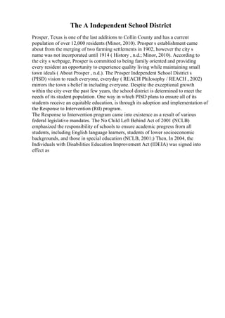 The A Independent School District
Prosper, Texas is one of the last additions to Collin County and has a current
population of over 12,000 residents (Minor, 2010). Prosper s establishment came
about from the merging of two farming settlements in 1902, however the city s
name was not incorporated until 1914 ( History , n.d.; Minor, 2010). According to
the city s webpage, Prosper is committed to being family oriented and providing
every resident an opportunity to experience quality living while maintaining small
town ideals ( About Prosper , n.d.). The Prosper Independent School District s
(PISD) vision to reach everyone, everyday ( REACH Philosophy / REACH , 2002)
mirrors the town s belief in including everyone. Despite the exceptional growth
within the city over the past few years, the school district is determined to meet the
needs of its student population. One way in which PISD plans to ensure all of its
students receive an equitable education, is through its adoption and implementation of
the Response to Intervention (RtI) program.
The Response to Intervention program came into existence as a result of various
federal legislative mandates. The No Child Left Behind Act of 2001 (NCLB)
emphasized the responsibility of schools to ensure academic progress from all
students, including English language learners, students of lower socioeconomic
backgrounds, and those in special education (NCLB, 2001;) Then, In 2004, the
Individuals with Disabilities Education Improvement Act (IDEIA) was signed into
effect as
 