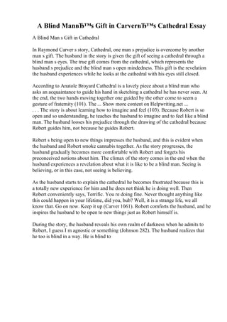 A Blind ManвЂ™s Gift in CarverвЂ™s Cathedral Essay
A Blind Man s Gift in Cathedral
In Raymond Carver s story, Cathedral, one man s prejudice is overcome by another
man s gift. The husband in the story is given the gift of seeing a cathedral through a
blind man s eyes. The true gift comes from the cathedral, which represents the
husband s prejudice and the blind man s open mindedness. This gift is the revelation
the husband experiences while he looks at the cathedral with his eyes still closed.
According to Anatole Broyard Cathedral is a lovely piece about a blind man who
asks an acquaintance to guide his hand in sketching a cathedral he has never seen. At
the end, the two hands moving together one guided by the other come to seem a
gesture of fraternity (101). The ... Show more content on Helpwriting.net ...
. . . The story is about learning how to imagine and feel (103). Because Robert is so
open and so understanding, he teaches the husband to imagine and to feel like a blind
man. The husband looses his prejudice through the drawing of the cathedral because
Robert guides him, not because he guides Robert.
Robert s being open to new things impresses the husband, and this is evident when
the husband and Robert smoke cannabis together. As the story progresses, the
husband gradually becomes more comfortable with Robert and forgets his
preconceived notions about him. The climax of the story comes in the end when the
husband experiences a revelation about what it is like to be a blind man. Seeing is
believing, or in this case, not seeing is believing.
As the husband starts to explain the cathedral he becomes frustrated because this is
a totally new experience for him and he does not think he is doing well. Then
Robert conveniently says, Terrific. You re doing fine. Never thought anything like
this could happen in your lifetime, did you, bub? Well, it is a strange life, we all
know that. Go on now. Keep it up (Carver 1061). Robert comforts the husband, and he
inspires the husband to be open to new things just as Robert himself is.
During the story, the husband reveals his own realm of darkness when he admits to
Robert, I guess I m agnostic or something (Johnson 282). The husband realizes that
he too is blind in a way. He is blind to
 