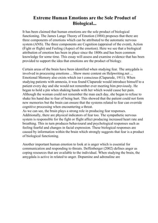 Extreme Human Emotions are the Sole Product of
Biological...
It has been claimed that human emotions are the sole product of biological
functioning. The James Lange Theory of Emotion (1884) proposes that there are
three components of emotions which can be attributed to the automatic nervous
system (ANS). The three components are Cognition (appraisal of the event), Action
(Fight or flight) and Feeling (Aspect of the emotion). Here we see that a biological
attribution of emotion has been in place since the 1800s and has been common
knowledge for some time. This essay will assess and examine evidence that has been
provided to support the idea that emotions are the product of biology.
Certain areas of the brain have been identified when studying fear. The amygdala is
involved in processing emotions ... Show more content on Helpwriting.net ...
Emotional Memory also exists which isn t conscious (Claparede, 1911). When
studying patients with amnesia, it was found Claparede would introduce himself to a
patient every day and she would not remember ever meeting him previously. He
began to hold a pin when shaking hands with her which would cause her pain.
Although the woman could not remember the man each day, she began to refuse to
shake his hand due to fear of being hurt. This showed that the patient could not form
new memories but the brain can ensure that the systems related to fear can override
cognitive processing when encountering a threat.
As we can see, the brain plays a strong role in producing fear responses.
Additionally, there are physical indicators of fear too. The sympathetic nervous
system is responsible for the fight or flight affect producing increased heart rate and
breathing. This in turn produces behavioural and psychological responses such as
feeling fearful and changes in facial expression. These biological responses are
caused by information within the brain which strongly suggests that fear is a product
of biological functioning.
Another important human emotion to look at is anger which is essential for
communication and responding to threats. Deffenberger (2002) defines anger as
coping resources that are available to the individual. When studying the brain, the
amygdala is active in related to anger. Dopamine and adrenaline are
 