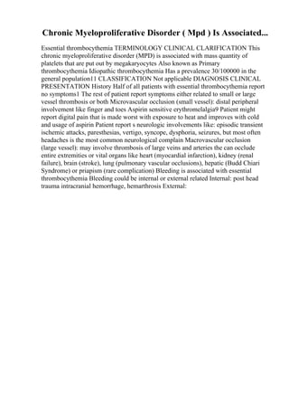 Chronic Myeloproliferative Disorder ( Mpd ) Is Associated...
Essential thrombocythemia TERMINOLOGY CLINICAL CLARIFICATION This
chronic myeloproliferative disorder (MPD) is associated with mass quantity of
platelets that are put out by megakaryocytes Also known as Primary
thrombocythemia Idiopathic thrombocythemia Has a prevalence 30/100000 in the
general population11 CLASSIFICATION Not applicable DIAGNOSIS CLINICAL
PRESENTATION History Half of all patients with essential thrombocythemia report
no symptoms1 The rest of patient report symptoms either related to small or large
vessel thrombosis or both Microvascular occlusion (small vessel): distal peripheral
involvement like finger and toes Aspirin sensitive erythromelalgia9 Patient might
report digital pain that is made worst with exposure to heat and improves with cold
and usage of aspirin Patient report s neurologic involvements like: episodic transient
ischemic attacks, paresthesias, vertigo, syncope, dysphoria, seizures, but most often
headaches is the most common neurological complain Macrovascular occlusion
(large vessel): may involve thrombosis of large veins and arteries the can occlude
entire extremities or vital organs like heart (myocardial infarction), kidney (renal
failure), brain (stroke), lung (pulmonary vascular occlusions), hepatic (Budd Chiari
Syndrome) or priapism (rare complication) Bleeding is associated with essential
thrombocythemia Bleeding could be internal or external related Internal: post head
trauma intracranial hemorrhage, hemarthrosis External:
 