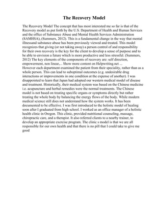 The Recovery Model
The Recovery Model The concept that has most interested me so far is that of the
Recovery model as put forth by the U.S. Department of Health and Human Services
and the office of Substance Abuse and Mental Health Services Administration
(SAMHSA), (Summers, 2012). This is a fundamental change in the way that mental
illnessand substance abuse has been previously viewed and treated. This model
recognizes that giving (or not taking away) a person control of and responsibility
for their own recovery is the key for the client to develop a sense of purpose and to
be able to envision a future which is more productive and less stressful. (Summers,
2012) The key elements of the components of recovery are: self direction,
empowerment, non linear,... Show more content on Helpwriting.net ...
However each department examined the patient from their speciality, rather than as a
whole person. This can lead to suboptimal outcomes (e.g. undesirable drug
interactions or improvements in one condition at the expense of another). I was
disappointed to learn that Japan had adopted our western medical model of disease
and treatment. Historically, their medical system was based on the Chinese medicine
i.e. acupuncture and herbal remedies were the normal treatments. The Chinese
model is not based on treating specific organs or symptoms directly but rather
treating the whole body by balancing the energy flows of the body. While modern
medical science still does not understand how the system works. It has been
documented to be effective. I was first introduced to the holistic model of healing
soon after I graduated from high school. I worked as an office manager of a holistic
health clinic in Oregon. This clinic, provided nutritional counseling, massage,
chiropractic care, and a therapist. It also referred clients to a nearby trainer, to
develop an appropriate exercise program. The clinic s model is that we are all
responsible for our own health and that there is no pill that I could take to give me
good
 