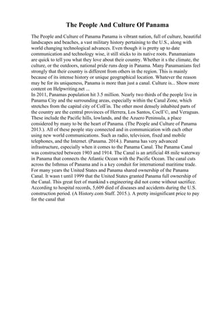 The People And Culture Of Panama
The People and Culture of Panama Panama is vibrant nation, full of culture, beautiful
landscapes and beaches, a vast military history pertaining to the U.S., along with
world changing technological advances. Even though it is pretty up to date
communication and technology wise, it still sticks to its native roots. Panamanians
are quick to tell you what they love about their country. Whether it s the climate, the
culture, or the outdoors, national pride runs deep in Panama. Many Panamanians feel
strongly that their country is different from others in the region. This is mainly
because of its intense history or unique geographical location. Whatever the reason
may be for its uniqueness, Panama is more than just a canal. Culture is... Show more
content on Helpwriting.net ...
In 2011, Panamas population hit 3.5 million. Nearly two thirds of the people live in
Panama City and the surrounding areas, especially within the Canal Zone, which
stretches from the capital city of ColГіn. The other most densely inhabited parts of
the country are the central provinces of Herrera, Los Santos, CoclГ©, and Veraguas.
These include the Pacific hills, lowlands, and the Azuero Peninsula, a place
considered by many to be the heart of Panama. (The People and Culture of Panama
2013.). All of these people stay connected and in communication with each other
using new world communications. Such as radio, television, fixed and mobile
telephones, and the Internet. (Panama. 2014.). Panama has very advanced
infrastructure, especially when it comes to the Panama Canal. The Panama Canal
was constructed between 1903 and 1914. The Canal is an artificial 48 mile waterway
in Panama that connects the Atlantic Ocean with the Pacific Ocean. The canal cuts
across the Isthmus of Panama and is a key conduit for international maritime trade.
For many years the United States and Panama shared ownership of the Panama
Canal. It wasn t until 1999 that the United States granted Panama full ownership of
the Canal. This great feet of mankind s engineering did not come without sacrifice.
According to hospital records, 5,609 died of diseases and accidents during the U.S.
construction period. (A History.com Staff. 2015.). A pretty insignificant price to pay
for the canal that
 