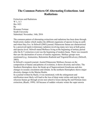 The Common Pattern Of Alternating Extinctions And
Radiations
Extinctions and Radiations
W 1, A 3
Bio 1021
By
Roxanne Fortune
South University
Submitted: November, 16th, 2016
The common pattern of alternating extinctions and radiations has been done through
biodiversity studies which studies the different organisms of species living on earth
and where they live. In Stilwell (2003) journal, Palaeocene faunas are characterized
by a perceived rapid evolutionary radiation involving many new taxa at both genus
and species level. Stilwell stated Molluscs living at the beginning of tertiary period
after the K T extinction event was the beginning of modern fauna. There was research
that saw the decimation of scores of marine organisms. Mollusc groups were
mentioned (e.g. Ammonites, Belemnites Rudistid and Trigoniid Bivalves), (Stilwell,
2003).
In Stilwell s research journal, Austral Palaeocene Molluscs focuses on the
composition of faunas and patterns of evolution, it shows diversity and riches. The
Southern Hemisphere show the break up of Supercontinent Gondwana and also
changes in oceanic circulation and climate. In the northern Hemisphere shows major
diversity changes in the Marine Realm.
In a journal written by Racki, it was mentioned, with the enlargement and
nitrification most likely will lead to the loss of deep water niches and step by step
siliceous faunas go through severe non selective losses during the end Permian mass
extinction, (Racki, 1999). All because of sudden volcanic winter the super anoxia
 