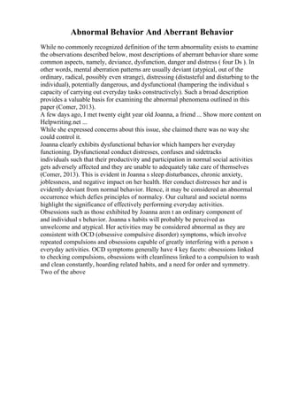 Abnormal Behavior And Aberrant Behavior
While no commonly recognized definition of the term abnormality exists to examine
the observations described below, most descriptions of aberrant behavior share some
common aspects, namely, deviance, dysfunction, danger and distress ( four Ds ). In
other words, mental aberration patterns are usually deviant (atypical, out of the
ordinary, radical, possibly even strange), distressing (distasteful and disturbing to the
individual), potentially dangerous, and dysfunctional (hampering the individual s
capacity of carrying out everyday tasks constructively). Such a broad description
provides a valuable basis for examining the abnormal phenomena outlined in this
paper (Comer, 2013).
A few days ago, I met twenty eight year old Joanna, a friend ... Show more content on
Helpwriting.net ...
While she expressed concerns about this issue, she claimed there was no way she
could control it.
Joanna clearly exhibits dysfunctional behavior which hampers her everyday
functioning. Dysfunctional conduct distresses, confuses and sidetracks
individuals such that their productivity and participation in normal social activities
gets adversely affected and they are unable to adequately take care of themselves
(Comer, 2013). This is evident in Joanna s sleep disturbances, chronic anxiety,
joblessness, and negative impact on her health. Her conduct distresses her and is
evidently deviant from normal behavior. Hence, it may be considered an abnormal
occurrence which defies principles of normalcy. Our cultural and societal norms
highlight the significance of effectively performing everyday activities.
Obsessions such as those exhibited by Joanna aren t an ordinary component of
and individual s behavior. Joanna s habits will probably be perceived as
unwelcome and atypical. Her activities may be considered abnormal as they are
consistent with OCD (obsessive compulsive disorder) symptoms, which involve
repeated compulsions and obsessions capable of greatly interfering with a person s
everyday activities. OCD symptoms generally have 4 key facets: obsessions linked
to checking compulsions, obsessions with cleanliness linked to a compulsion to wash
and clean constantly, hoarding related habits, and a need for order and symmetry.
Two of the above
 
