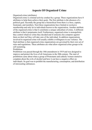 Aspects Of Organized Crime
Organized crime (attributes)
Organized crime is criminal activity conduct by a group. These organizations have 8
attributes to help them achieve their goals. The first attribute is the absences of a
political goal. Secondly the group has a hierarchical from there is a boss, captain,
lieutenant, and members. Next these organizations have limited or exclusive
membership and only let in individuals known to the organization. Another attribute
of the organized crime is that it constitutes a unique subculture of crime. A different
attribute is that it perpetuates itself. Furthermore, organized crime is monopolistic
they control whatever crime they decided and if someone else competes against
them on their turf they will take care of the individual. In addition organizations
involved in organized crime will usually exhibit a willingness to use violence. The
final attribute is that organized crime organizations are governed by their own set of
rules and regulations. These attributes are what allow organized crime groups to be
self sustaining.
Prohibition
Prohibition was passed through the 18th amendment in 1919 and was designed to
improve and protect the lives of all Americans in the 20th century. The start of
prohibition came about when a group of Protestants and catholic women started to
complain about the evils of alcohol and how it can have a negative effect on
individuals. Its goal was to prohibit the manufacturing, consumption, and distribution
of intoxicating substances.
 