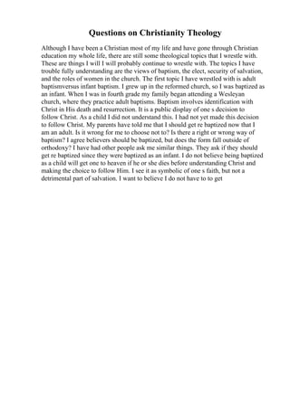 Questions on Christianity Theology
Although I have been a Christian most of my life and have gone through Christian
education my whole life, there are still some theological topics that I wrestle with.
These are things I will I will probably continue to wrestle with. The topics I have
trouble fully understanding are the views of baptism, the elect, security of salvation,
and the roles of women in the church. The first topic I have wrestled with is adult
baptismversus infant baptism. I grew up in the reformed church, so I was baptized as
an infant. When I was in fourth grade my family began attending a Wesleyan
church, where they practice adult baptisms. Baptism involves identification with
Christ in His death and resurrection. It is a public display of one s decision to
follow Christ. As a child I did not understand this. I had not yet made this decision
to follow Christ. My parents have told me that I should get re baptized now that I
am an adult. Is it wrong for me to choose not to? Is there a right or wrong way of
baptism? I agree believers should be baptized, but does the form fall outside of
orthodoxy? I have had other people ask me similar things. They ask if they should
get re baptized since they were baptized as an infant. I do not believe being baptized
as a child will get one to heaven if he or she dies before understanding Christ and
making the choice to follow Him. I see it as symbolic of one s faith, but not a
detrimental part of salvation. I want to believe I do not have to to get
 