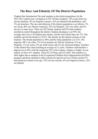 The Race And Ethnicity Of The District Population
Chapter One Introduction The total students in the district population, for the
2012 2013 school year, is totaled at 2,329. Of these students, 74% come from low
income families, 4% are English Learners, 16% are labeled with disabilities, and
1% are homeless. The race and ethnicity of the district population is as follows: 1%
are Asian, 46% are African American, 25% are Hispanic, 23% are white, and 5%
are two or more races. There are 822 female students and 876 male students
enrolled in school throughout the district. Student attendance is at 95%, the
average class size is 24 students per teacher, and the total school days are 175. The
mobility rate for the district is 10.5%. The faculty for the district consists of 146
teachers. The female population is 88% and the male population is at 12%. The
majority, 88%, are white. 3% of our teachers are African American, 5% are
Hispanic, 1% are Asian, 2% are multi racial, and 1% are American Indian. Teachers
in this district have been teaching an average of 12 years. Teachers with bachelor s
degrees are at 45% with the remaining 55% with a master s degree or higher. In our
school, we have 471 students. There are 274 boys and 257 girls. This number is a
little higher due to students in the Exceptional Children Have Opportunities (ECHO)
program and those shuttled to other schools for special services. Of the current 471
that attend our school every day, 78% are low income, 6% are English Learners, 18%
are labeled
 
