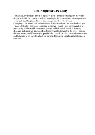 Lisa Karpinski Case Study
I am Lisa Karpinski and prefer to be called Lisa. I recently obtained my associate
degree in health care business and am working in the prior authorization department
of several local hospitals. Prior to this I taught preschool for 7 years.
Changing to the health care industry was a difficult decision, but one that I am glad
I made. As budget decreases continued to happen I found I was no longer able to
provide my students with the amount of care and individual attention that they
deserved and required. Knowing I no longer was able to teach to the level I desired I
decided to look at different career possibilities. Health care had always interested me
and I decided to go back to school for nursing. It took me one clinical rotation as a
certified
 