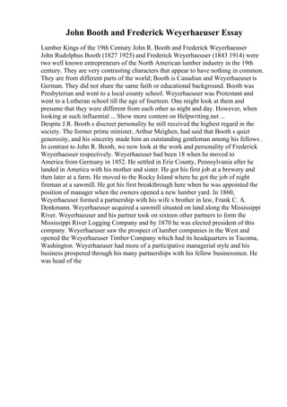 John Booth and Frederick Weyerhaeuser Essay
Lumber Kings of the 19th Century John R. Booth and Frederick Weyerhaeuser
John Rudolphus Booth (1827 1925) and Frederick Weyerhaeuser (1843 1914) were
two well known entrepreneurs of the North American lumber industry in the 19th
century. They are very contrasting characters that appear to have nothing in common.
They are from different parts of the world; Booth is Canadian and Weyerhaeuseris
German. They did not share the same faith or educational background. Booth was
Presbyterian and went to a local county school. Weyerhaeuser was Protestant and
went to a Lutheran school till the age of fourteen. One might look at them and
presume that they were different from each other as night and day. However, when
looking at such influential ... Show more content on Helpwriting.net ...
Despite J.R. Booth s discreet personality he still received the highest regard in the
society. The former prime minister, Arthur Meighen, had said that Booth s quiet
generosity, and his sincerity made him an outstanding gentleman among his fellows .
In contrast to John R. Booth, we now look at the work and personality of Frederick
Weyerhaeuser respectively. Weyerhaeuser had been 18 when he moved to
America from Germany in 1852. He settled in Erie County, Pennsylvania after he
landed in America with his mother and sister. He got his first job at a brewery and
then later at a farm. He moved to the Rocky Island where he got the job of night
fireman at a sawmill. He got his first breakthrough here when he was appointed the
position of manager when the owners opened a new lumber yard. In 1860,
Weyerhaeuser formed a partnership with his wife s brother in law, Frank C. A.
Denkmann. Weyerhaeuser acquired a sawmill situated on land along the Mississippi
River. Weyerhaeuser and his partner took on sixteen other partners to form the
Mississippi River Logging Company and by 1870 he was elected president of this
company. Weyerhaeuser saw the prospect of lumber companies in the West and
opened the Weyerhaeuser Timber Company which had its headquarters in Tacoma,
Washington. Weyerhaeuser had more of a participative managerial style and his
business prospered through his many partnerships with his fellow businessmen. He
was head of the
 