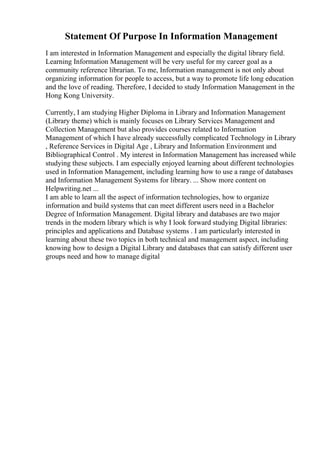 Statement Of Purpose In Information Management
I am interested in Information Management and especially the digital library field.
Learning Information Management will be very useful for my career goal as a
community reference librarian. To me, Information management is not only about
organizing information for people to access, but a way to promote life long education
and the love of reading. Therefore, I decided to study Information Management in the
Hong Kong University.
Currently, I am studying Higher Diploma in Library and Information Management
(Library theme) which is mainly focuses on Library Services Management and
Collection Management but also provides courses related to Information
Management of which I have already successfully complicated Technology in Library
, Reference Services in Digital Age , Library and Information Environment and
Bibliographical Control . My interest in Information Management has increased while
studying these subjects. I am especially enjoyed learning about different technologies
used in Information Management, including learning how to use a range of databases
and Information Management Systems for library. ... Show more content on
Helpwriting.net ...
I am able to learn all the aspect of information technologies, how to organize
information and build systems that can meet different users need in a Bachelor
Degree of Information Management. Digital library and databases are two major
trends in the modern library which is why I look forward studying Digital libraries:
principles and applications and Database systems . I am particularly interested in
learning about these two topics in both technical and management aspect, including
knowing how to design a Digital Library and databases that can satisfy different user
groups need and how to manage digital
 