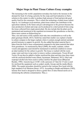 Major Steps in Plant Tissue Culture Essay examples
The increasing in the world s population nowadays has lead to the increase in the
demand for food. It is being a priority for the crops and food industries to find a
solution to this matter in order to produce high amount of food and provide good
quality food for the consumers. This is where the technology of plant tissue culture
steps in. As Lineberger (n.d) mentions, plant tissue culture can contributes to the
agriculture industry in the future and give advantageous to the growers because the
mass production of plant and crops can be produced in a short period of time using
the tissue collected from single parent plant. He also include that the plant can be
maintained and monitored in the regulated environment like greenhouse so that the...
Show more content on Helpwriting.net ...
Thus, size and source of the explants must take into consideration as well as the
plant genotype (Smith, 2013). Smith has stated that smaller size explant is harder
to culture compare to the larger explants where it contain enough nutrient and plant
growth hormone to support its growth. He also added that plant material that is
taken from the field is more contaminated compared to the plant material that taken
from greenhouse. As mentioned by Beryl (2000), the media, explants, culture
vessels and apparatus used should be maintained in sterilized condition to ensure
an ideal medium for the culture to growth. The tissue is washed with the warm
soapy water and rinse in tap water to remove surface contaminants. Tween 80 and
Tween 20 can then be added to further sterilized the plant and then rinse three times
with the sterilized distilled water (Daud, Jayaraman, Mohamed, 2012). Ethyl and
isopropyl alcohol also been used to surface sterilize the plant tissue (Bhojwani
Razdan, 1996). Autoclaving at 121В°c with a pressure of 15psi for 15 min is used
for sterilized the equipment such as scalpel, needle, forceps and the media (Beryl,
2000). The aseptic procedure should be carried in the Laminar flow hood with the
high standard of air filtration (Street, 1973). According to Dodds and Roberts (1985),
laminar flow hood is designed to direct a gentle flow of ultra filtered sterile air to
minimizing the airborne contamination. Thus, a
 