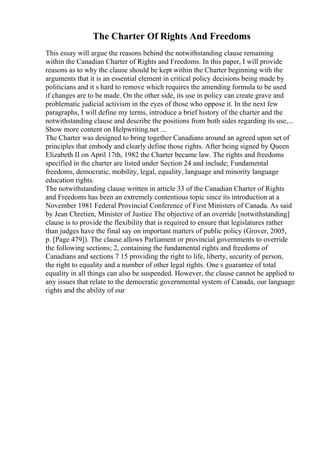 The Charter Of Rights And Freedoms
This essay will argue the reasons behind the notwithstanding clause remaining
within the Canadian Charter of Rights and Freedoms. In this paper, I will provide
reasons as to why the clause should be kept within the Charter beginning with the
arguments that it is an essential element in critical policy decisions being made by
politicians and it s hard to remove which requires the amending formula to be used
if changes are to be made. On the other side, its use in policy can create grave and
problematic judicial activism in the eyes of those who oppose it. In the next few
paragraphs, I will define my terms, introduce a brief history of the charter and the
notwithstanding clause and describe the positions from both sides regarding its use,...
Show more content on Helpwriting.net ...
The Charter was designed to bring together Canadians around an agreed upon set of
principles that embody and clearly define those rights. After being signed by Queen
Elizabeth II on April 17th, 1982 the Charter became law. The rights and freedoms
specified in the charter are listed under Section 24 and include; Fundamental
freedoms, democratic, mobility, legal, equality, language and minority language
education rights.
The notwithstanding clause written in article 33 of the Canadian Charter of Rights
and Freedoms has been an extremely contentious topic since its introduction at a
November 1981 Federal Provincial Conference of First Ministers of Canada. As said
by Jean Chretien, Minister of Justice The objective of an override [notwithstanding]
clause is to provide the flexibility that is required to ensure that legislatures rather
than judges have the final say on important matters of public policy (Grover, 2005,
p. [Page 479]). The clause allows Parliament or provincial governments to override
the following sections; 2, containing the fundamental rights and freedoms of
Canadians and sections 7 15 providing the right to life, liberty, security of person,
the right to equality and a number of other legal rights. One s guarantee of total
equality in all things can also be suspended. However, the clause cannot be applied to
any issues that relate to the democratic governmental system of Canada, our language
rights and the ability of our
 