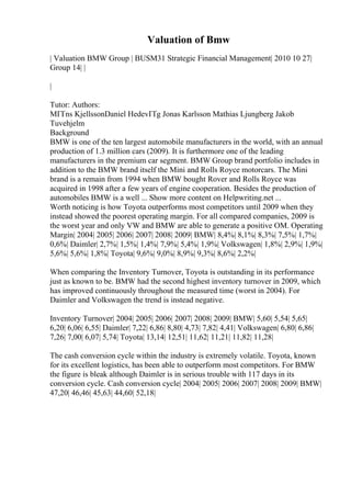 Valuation of Bmw
| Valuation BMW Group | BUSM31 Strategic Financial Management| 2010 10 27|
Group 14| |
|
Tutor: Authors:
MГҐns KjellssonDaniel HedevГҐg Jonas Karlsson Mathias Ljungberg Jakob
Tuvehjelm
Background
BMW is one of the ten largest automobile manufacturers in the world, with an annual
production of 1.3 million cars (2009). It is furthermore one of the leading
manufacturers in the premium car segment. BMW Group brand portfolio includes in
addition to the BMW brand itself the Mini and Rolls Royce motorcars. The Mini
brand is a remain from 1994 when BMW bought Rover and Rolls Royce was
acquired in 1998 after a few years of engine cooperation. Besides the production of
automobiles BMW is a well ... Show more content on Helpwriting.net ...
Worth noticing is how Toyota outperforms most competitors until 2009 when they
instead showed the poorest operating margin. For all compared companies, 2009 is
the worst year and only VW and BMW are able to generate a positive OM. Operating
Margin| 2004| 2005| 2006| 2007| 2008| 2009| BMW| 8,4%| 8,1%| 8,3%| 7,5%| 1,7%|
0,6%| Daimler| 2,7%| 1,5%| 1,4%| 7,9%| 5,4%| 1,9%| Volkswagen| 1,8%| 2,9%| 1,9%|
5,6%| 5,6%| 1,8%| Toyota| 9,6%| 9,0%| 8,9%| 9,3%| 8,6%| 2,2%|
When comparing the Inventory Turnover, Toyota is outstanding in its performance
just as known to be. BMW had the second highest inventory turnover in 2009, which
has improved continuously throughout the measured time (worst in 2004). For
Daimler and Volkswagen the trend is instead negative.
Inventory Turnover| 2004| 2005| 2006| 2007| 2008| 2009| BMW| 5,60| 5,54| 5,65|
6,20| 6,06| 6,55| Daimler| 7,22| 6,86| 8,80| 4,73| 7,82| 4,41| Volkswagen| 6,80| 6,86|
7,26| 7,00| 6,07| 5,74| Toyota| 13,14| 12,51| 11,62| 11,21| 11,82| 11,28|
The cash conversion cycle within the industry is extremely volatile. Toyota, known
for its excellent logistics, has been able to outperform most competitors. For BMW
the figure is bleak although Daimler is in serious trouble with 117 days in its
conversion cycle. Cash conversion cycle| 2004| 2005| 2006| 2007| 2008| 2009| BMW|
47,20| 46,46| 45,63| 44,60| 52,18|
 