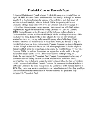 Frederick Ozanam Research Paper
A devoted Christian and French scholar, Frederic Ozanam, was born in Milan on
April 23, 1813. He came from a modest middle class family. Although his parents
gave birth to fourteen children, he was one of the only three kids that survived
and reached adulthood (St. Vincent de Paul, 2010). The passing of Frederic
Ozanam s siblings made him doubt about his Christian faith at a young age. He
realized that although prayers were necessary to communicate with God, actions
might make a bigger difference in the society (Blessed FrГ©dГ©ric Ozanam,
2013). During his years at the University of the Sorbonne in Paris, Frederic
Ozanam studied law and he also defended the Catholic teachings when some of his
teachers were being disrespectful to this religion. He was not only a brilliant
student but also a very caring and responsible young adult (Schimberg, 1946).
When he observed the miserable life of many Paris people, he decided to help the
poor in Paris who were living in tenements. Frederic Ozanam was inspired to praise
the lord through actions at a discussion club where people from different religious
background talk about the issues happening around the world (Blessed FrГ©dГ©ric
Ozanam, 2013). He realized that actions are bigger than words, and it is through
actions that people can be saved.... Show more content on Helpwriting.net ...
Under the patronage of St. Vincent de Paul, Frederic Ozanam organized a group of
students who were deeply devoted to their Christian belief and would like to
sacrifice their time to help and respect the poor while providing the best service they
could. Under the leadership of Frederic Ozanam, the students started the Conference
of Charity , and later the name changed into the Conference of St. Vincent de Paul in
1834. They met every week to contribute to a secret collection and then they would go
visit the least fortunate communities in Paris to distribute the goods that they
collected (St. Vincent de Paul,
 