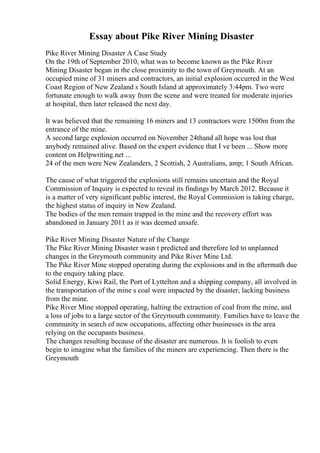 Essay about Pike River Mining Disaster
Pike River Mining Disaster A Case Study
On the 19th of September 2010, what was to become known as the Pike River
Mining Disaster began in the close proximity to the town of Greymouth. At an
occupied mine of 31 miners and contractors, an initial explosion occurred in the West
Coast Region of New Zealand s South Island at approximately 3:44pm. Two were
fortunate enough to walk away from the scene and were treated for moderate injuries
at hospital, then later released the next day.
It was believed that the remaining 16 miners and 13 contractors were 1500m from the
entrance of the mine.
A second large explosion occurred on November 24thand all hope was lost that
anybody remained alive. Based on the expert evidence that I ve been ... Show more
content on Helpwriting.net ...
24 of the men were New Zealanders, 2 Scottish, 2 Australians, amp; 1 South African.
The cause of what triggered the explosions still remains uncertain and the Royal
Commission of Inquiry is expected to reveal its findings by March 2012. Because it
is a matter of very significant public interest, the Royal Commission is taking charge,
the highest status of inquiry in New Zealand.
The bodies of the men remain trapped in the mine and the recovery effort was
abandoned in January 2011 as it was deemed unsafe.
Pike River Mining Disaster Nature of the Change
The Pike River Mining Disaster wasn t predicted and therefore led to unplanned
changes in the Greymouth community and Pike River Mine Ltd.
The Pike River Mine stopped operating during the explosions and in the aftermath due
to the enquiry taking place.
Solid Energy, Kiwi Rail, the Port of Lyttelton and a shipping company, all involved in
the transportation of the mine s coal were impacted by the disaster, lacking business
from the mine.
Pike River Mine stopped operating, halting the extraction of coal from the mine, and
a loss of jobs to a large sector of the Greymouth community. Families have to leave the
community in search of new occupations, affecting other businesses in the area
relying on the occupants business.
The changes resulting because of the disaster are numerous. It is foolish to even
begin to imagine what the families of the miners are experiencing. Then there is the
Greymouth
 