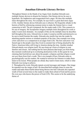 Jonathan Edwards Literary Devices
Throughout Sinners in the Hands of an Angry God, Jonathan Edwards uses
multiple literary devices to disarm his listeners. One literary device he uses is
hyperbole. He emphasizes and exaggerated God s anger. He does this multiple
times throughout the story. For example, he says God is a great deal more angry
(124). Another literary device Edwards uses is allusion. He frequently alludes to the
horrors of hell by referencing common terms to make the listener have a visual
connection to hell. The pit is prepared, the fire made ready (126). This connects to
his use of imagery. He incorporates imagery multiple times throughout his work to
make it seem more dramatic. An example of this are the multiple times he describes
hell throughout the story. Edward tries to make it sound as terrible and destructive as
he can to instill fearinto the reader. Edwards also instills fear into the reader by
attacking popular notions or mindsets popular of the time. One example was using
a bow and arrow as a comparison to an angry God (126). The bow and arrow was
feared sign to the people since they lived in constant fear of being attacked by the
Native American tribes still living in America during the time. Another mindset
Edward attacks was religion itself. He says keep up a form of religion in your
families and closets...but nothing but his mere pleasure that keeps you from being
this moment swallowed up in everlasting destruction (126). In this quote he was
claiming that God did not care about the people s religions and that religion would
not save them from God s wrath. This is an example of how Edwards seeks to
psychologically scar his readers. He wanted to terrorize his listeners to make them
listen to his lesson. When people are afraid, they tend to listen more, which is what
Edwards was trying to achieve.
2. Throughout his work, Edwards repeats several messages and images. One image
he repeated was the image of hell. He described hell multiple times to scare the
reader and make them fearful about being thrown into hell. Edwards also repeated
wrath of God several times to the reader to make them afraid of God and his power.
He even says who knows the power of God (129). This seems to be the underlying
theme of
 
