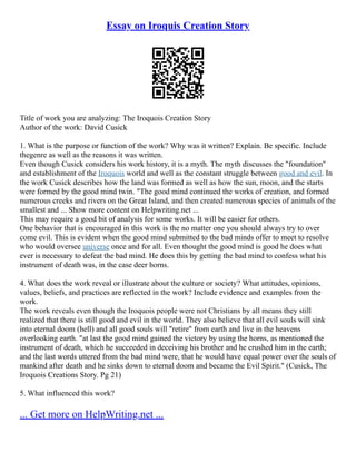 Essay on Iroquis Creation Story
Title of work you are analyzing: The Iroquois Creation Story
Author of the work: David Cusick
1. What is the purpose or function of the work? Why was it written? Explain. Be specific. Include
thegenre as well as the reasons it was written.
Even though Cusick considers his work history, it is a myth. The myth discusses the "foundation"
and establishment of the Iroquois world and well as the constant struggle between good and evil. In
the work Cusick describes how the land was formed as well as how the sun, moon, and the starts
were formed by the good mind twin. "The good mind continued the works of creation, and formed
numerous creeks and rivers on the Great Island, and then created numerous species of animals of the
smallest and ... Show more content on Helpwriting.net ...
This may require a good bit of analysis for some works. It will be easier for others.
One behavior that is encouraged in this work is the no matter one you should always try to over
come evil. This is evident when the good mind submitted to the bad minds offer to meet to resolve
who would oversee universe once and for all. Even thought the good mind is good he does what
ever is necessary to defeat the bad mind. He does this by getting the bad mind to confess what his
instrument of death was, in the case deer horns.
4. What does the work reveal or illustrate about the culture or society? What attitudes, opinions,
values, beliefs, and practices are reflected in the work? Include evidence and examples from the
work.
The work reveals even though the Iroquois people were not Christians by all means they still
realized that there is still good and evil in the world. They also believe that all evil souls will sink
into eternal doom (hell) and all good souls will "retire" from earth and live in the heavens
overlooking earth. "at last the good mind gained the victory by using the horns, as mentioned the
instrument of death, which he succeeded in deceiving his brother and he crushed him in the earth;
and the last words uttered from the bad mind were, that he would have equal power over the souls of
mankind after death and he sinks down to eternal doom and became the Evil Spirit." (Cusick, The
Iroquois Creations Story. Pg 21)
5. What influenced this work?
... Get more on HelpWriting.net ...
 