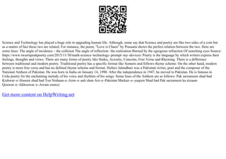 Science and Technology has played a huge role in upgrading human life. Although, some say that Science and poetry are like two sides of a coin but
as a matter of fact these two are related. For instance, the poem, "Love is Chaos" by Prasanta shows the perfect relation between the two. Here are
some lines: The angle of incidence – the collision The angle of reflection– the realization Burned by the egregious refraction Of searching eyes Source:
https://www.tweetspeakpoetry.com/2015/11/30/math–science–technology–prompt–my–devices/ Poetry is the language by which writers express their
feelings, thoughts and views. There are many forms of poetry like Haiku, Acrostic, Concrete, Free Verse and Rhyming. There is a difference
between traditional and modern poetry. Traditional poetry has a specific format like Sonnets and follows rhyme scheme. On the other hand, modern
poetry is more free verse and has no defined rhyme scheme and format. Hafeez Jalandhari was a Pakistani writer, poet and the composer of the
National Anthem of Pakistan. He was born in India on January 14, 1990. After the independence in 1947, he moved to Pakistan. He is famous in
Urdu poetry for the enchanting melody of his voice and rhythms of his songs. Some lines of the Anthem are as follows: Pak sarzameen shad bad
Kishwar–e–Haseen shad bad Tou Nishaan–e–Azm–e–aali shan Arz–e–Pakistan Markaz–e–yaqeen Shad bad Pak sarzameen ka nizaam
Qouwat–e–Akhouwat–e–Awam source:
Get more content on HelpWriting.net
 