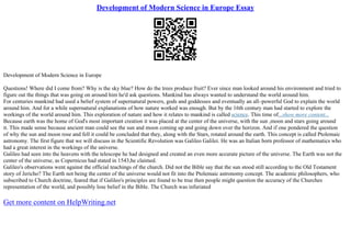 Development of Modern Science in Europe Essay
Development of Modern Science in Europe
Questions! Where did I come from? Why is the sky blue? How do the trees produce fruit? Ever since man looked around his environment and tried to
figure out the things that was going on around him he'd ask questions. Mankind has always wanted to understand the world around him.
For centuries mankind had used a belief system of supernatural powers, gods and goddesses and eventually an all–powerful God to explain the world
around him. And for a while supernatural explanations of how nature worked was enough. But by the 16th century man had started to explore the
workings of the world around him. This exploration of nature and how it relates to mankind is called science. This time of...show more content...
Because earth was the home of God's most important creation it was placed at the center of the universe, with the sun ,moon and stars going around
it. This made sense because ancient man could see the sun and moon coming up and going down over the horizon. And if one pondered the question
of why the sun and moon rose and fell it could be concluded that they, along with the Stars, rotated around the earth. This concept is called Ptolemaic
astronomy. The first figure that we will discuss in the Scientific Revolution was Galileo Galilei. He was an Italian born professor of mathematics who
had a great interest in the workings of the universe.
Galileo had seen into the heavens with the telescope he had designed and created an even more accurate picture of the universe. The Earth was not the
center of the universe, as Copernicus had stated in 1543,he claimed.
Galileo's observations went against the official teachings of the church. Did not the Bible say that the sun stood still according to the Old Testament
story of Jericho? The Earth not being the center of the universe would not fit into the Ptolemaic astronomy concept. The academic philosophers, who
subscribed to Church doctrine, feared that if Galileo's principles are found to be true then people might question the accuracy of the Churches
representation of the world, and possibly lose belief in the Bible. The Church was infuriated
Get more content on HelpWriting.net
 