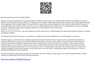 Rene Descartes' Impact on the Scientific Method
People have always thought about the world around them. Through the centuries they have wondered about what their surroundings were made of.
Modern science has proven to be most effective in explaining our environment. What makes modern science superior to the ancient schools of thought
is the employment of the scientific method. The man credited to a great extent with the development of the scientific method is RenГ© Descartes, a
French philosopher who lived from 1596 to 1650. The Cartesian method maintains that in order to arrive at a groundwork for a structure of thought,
commonly accepted knowledge must be abandoned, based as it is on the subjective nature of the senses.
Science is...show more content...
In the 18th century mathematicians, who also employ the scientific method, gave it a solid foundation by rigorously proving the correctness of calculus
and making it coherent.
The deception of the mind by the senses is an important issue addressed in Descartes' Meditations on First Philosophy. He states that:
I shall then suppose, not that God who is supremely good and the fountain of truth, but some evil genius not less powerful than deceitful, has
employed whole energies in deceiving me; I shall consider that the heavens, the earth, colours, figures, sound, and all other external things are
nought but the illusions and dreams of which this genius has availed himself in order to lay traps for my credulity; I shall consider myself as
having no hands, no eyes, no flesh, no blood, nor any senses, yet falsely believing myself to possess all these things; I shall remain obstinately
attached to this idea, and if by this means it is not in my power to arrive at the knowledge of any truth, I may at least do what is in my power [i.e.
suspend my judgment], and with firm purpose avoid giving credence to any false thing, or being imposed upon by this arch deceiver, however
powerful and deceptive he may be (Porter 34).
Scientists must question observations the same way as Descartes sets out to, though to a lesser degree. The scientific method holds that a reliable
explanation of phenomena can be achieved through experiment,
Get more content on HelpWriting.net
 