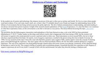 Modern era of Science and Technology
In the modern era of science and technology, the religious mysticism of the past is often seen as archaic and foolish. We live in a time where people
want hard evidence. If we can't taste, touch, smell, see, or hear it then "it" probably doesn't exist. People are hungry for understanding, hence all the
billions of conversations that are being carried on across the globe right now. The drive behind communication is understanding, and understanding is
not always universal from person to person. In light of the research around explanations of Near Death Experiences, it is clear that there is no consensus
on what these experiences mean, yet the conversation is one that is relevant to every person. The desire behind discussing this topic...show more
content...
The possibility that the hallucinogenic transmitters (and endorphins) of the brain themselves play a role in the NDE has been postulated
(Bhattacharya, P. 2013)." Further studies on this drug could inform exactly what is happening in the brain during a NDE, but the mystery will
still remain in regards to the actual potential to access a spiritual realm in either case. Much speculation revolves around NDEs, but not to those
who have experienced them first hand. All reports, even of negative experiences, resulted in the person losing their fear of death (Corcoran, D.
1988). For my research on this topic I met with a man who had both a positive and a negative NDE, and his reports verify this concept of attaining
peace with death through the experience. The man I spoke with was Paul Greenfield of Boise, ID. His first NDE would be defined as a negative
experience. The sum of his experience was being pulled through a tunnel where televisions screens were playing, ceaselessly, all the shameful things
he had done or said in his life. This created a feeling of isolation and overwhelming despair. Greenfield describes this experience as hell. Reports of
negative experiences do not fit our clichГ© concept of Hell with fire and brimstone, but rather they describe feelings of darkness and
Get more content on HelpWriting.net
 