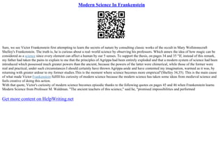Modern Science In Frankenstein
Sure, we see Victor Frankenstein first attempting to learn the secrets of nature by consulting classic works of the occult in Mary Wollstonecraft
Shelley's Frankenstein. The truth is, he is curious about a real–world science by observing his professors. Which annex the idea of how magic can be
considered as a science since every element can affect a human by our 5 senses. To support the thesis, on pages 34 and 35 "If, instead of this remark,
my father had taken the pains to explain to me that the principles of Agrippa had been entirely exploded and that a modern system of science had been
introduced which possessed much greater powers than the ancient, because the powers of the latter were chimerical, while those of the former were
real and practical, under such circumstances I should certainly have thrown Agrippa aside and have contented my imagination, warmed as it was, by
returning with greater ardour to my former studies.This is the moment where science becomes more empirical"(Shelley 34,35). This is the main cause
of what made Victor Frankenstein fulfill his curiosity of modern science because the modern science has taken some ideas from medieval science and
feels creative of doing this action.
With that quote, Victor's curiosity of modern science becomes episodic thanks to the following quotes on pages 45 and 46 when Frankenstein learns
Modern Science from Professor M. Waldman. "The ancient teachers of this science," said he, "promised impossibilities and performed
Get more content on HelpWriting.net
 