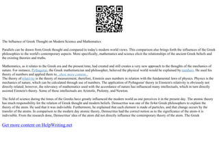 The Influence of Greek Thought on Modern Science and Mathematics
Parallels can be drawn from Greek thought and compared to today's modern world views. This comparison also brings forth the influences of the Greek
philosophies to the world's contemporary aspects. More specifically, mathematics and science elicit the relationships of the ancient Greek beliefs and
the existing theories and truths.
Mathematics, as it relates to the Greek era and the present time, had created and still creates a very new approach to the thoughts of the mechanics of
nature. For instance, Pythagoras, the Greek mathematician and philosopher, believed the physical world would be explained by numbers. He used his
theory of numbers and applied them to...show more content...
The theory of relativity is the theory of measurement; therefore, Einstein uses numbers in relation with the fundamental laws of physics. Physics is the
mechanics of nature, which can be calculated through use of numbers. The application of Pythagoras' theory to Einstein's relativity is obviously not
directly related; however, the relevancy of mathematics used with the accordance of nature has influenced many intellectuals, which in turn directly
assisted Einstein's theory. Some of these intellectuals are Aristotle, Ptolemy, and Newton.
The field of science during the times of the Greeks have greatly influenced the modern world as one perceives it in the present day. The atomic theory
has much responsibility for the relation of Greek thought and modern beliefs. Democritus was one of the fir4st Greek philosophers to explain the
theory of the atom. He said that it was indivisible. Furthermore, he explained that each element is made of particles, and that change occurs by the
transfer of the atoms. In comparison to the modern day atomic theory, Democritus had the correct notion as to the significance of the atom–it is
indivisible. From the research done, Democritus' idea of the atom did not directly influence the contemporary theory of the atom. The Greek
Get more content on HelpWriting.net
 