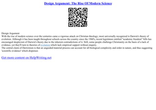 Design Argument: The Rise Of Modern Science
Design Argument
With the rise of modern science over the centuries came a vigorous attack on Christian theology; most universally recognized is Darwin's theory of
evolution. Although it has been taught throughout schools across the country since the 1960's, recent legislature entitled "academic freedom" bills has
encouraged skepticism of Darwin's theory due to the inherent contradictions of it. Still, some people challenge Christianity on the basis of a lack of
evidence, yet they'll turn to theories of evolution which lack empirical support without enquiry.
The central claim of Darwinism is that an unguided material process can account for all biological complexity and order in nature, and thus suggesting
'scientific evidence' which dispenses
Get more content on HelpWriting.net
 