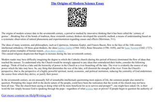 The Origins of Modern Science Essay
The origins of modern science date to the seventeenth century, a period so marked by innovative thinking that it has been called the `century of
genius.'...Breaking free of the bonds of tradition, these sixteenth–century thinkers developed the scientific method, a means of understanding based on
a systematic observation of natural phenomena and experimentation regarding causes and effects (Merriman, 311).
The ideas of many scientists, and philosophers, such as Copernicus, Johannes Kepler, and Francis Bacon, flew in the face of the 16th century
intellectual orthodoxy. Of these great thinkers, the ideas Galileo Galilei (1564–1642), Rene Descartes (1596–1650), and Sir Isaac Newton (1642–1727),
stand as prime examples of human reason...show more content...
This caused religious skepticism that began to increase during the late seventeenth century.
Modern reader may have difficulty imagining the degree to which the Catholic church (during this period of history) dominated the flow of ideas that
reached the masses. To understand why the Church would be strongly opposed to any ideas that contradicted their truths, consider the following
analogy. Think of God as a lake and the hierarchy of power in the Church as a river branching off the lake. The river is evidently the source of any
power which the lake may have. So, any thing that diminishes the size of the lake, will diminish the strength of the river. From the Church's
perspective, that is, the perspective of a highly powerful spiritual, moral, economic, and political institution, reducing the centrality of God undermines
the source from which they derive, or justify their power.
In the seventeenth century, an era unusually full of remarkable intellectuals questioning most aspects of life, the common people also started to
question. Prompting this major shift in the docile nature of the people, could have been the realization that the words of the church may not have
been all true. "Has the church been saying or doing what will be more beneficial for us to survive and prosper?", one might have asked. Or, is their
word the law simply because God is speaking through the pope––regardless of what science says or proves? If people begin to question the authority of
Get more content on HelpWriting.net
 