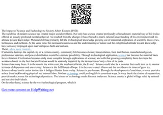 The Impact of Science and Technology to Society Albert Einstein (1921)
The rapid rise of modern science has created major social problems. Not only has science created profoundly affected man's material way of life it also
offered an equally profound mental upheaval. As resulted from the changes it has effected in man's rational understanding of his environment and his
attitude toward knowledge. Materials life has primarily felt the technological knowledge growing out of industrial application of scientific discoveries,
techniques, and methods. At the same time, the increased awareness and the understanding of nature and the enlightened attitude toward knowledge
have seriously impinged upon man's religious faith and outlook.
These...show more content...
If calamity destroys the capital city of a certain country, community life becomes slower; transportation, food distribution, manufactured goods,
professional services, and power distribution would be a remote possibility. Through technological application,science has become the material basis
for civilization. Civilization becomes daily more complex through applications of science; and with that growing complexity there develops the
weakness based on the fact that civilization would be seriously impaired by the destruction of only a few of its parts.
Science has many faces. It is the man in the white coat; the mechanical brain; the E–mc2. Science could also be a monster that could turn on its creator
in times of depression and uncertainty. Science is the fulfillment of hope. It is the cure to one's illness and the torchbearer in times of great try.
Science adored man's curios instinct for it bridges illusion from reality. Science is pro–human. Through the development of machines, science provides
solace from backbreaking physical and manual labor. Modern technology could prolong life in countless ways. Science break the chains of superstition,
provide market venue for technological products. The leisure of technology made distance irrelevant. Science created a global village ruled by rational
and sociable individuals.
On the other hand, science by the very technological progress, which it
Get more content on HelpWriting.net
 