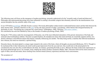 The following essay will focus on the emergence of modern psychology, presently understood to be the "scientific study of mind and behaviour".
Philosophy and experimental physiology have been influential in creating a favourable zeitgeist that ultimately allowed for the transformation of an
ancient discipline into the scientific study of the mind.
It was 1879 before psychology officially became a science. Previously philosophers endeavoured to understand human nature and the links between the
body and the mind – formerly referred to as the soul. In fact, the main concerns of today 's psychology, reflect themes that intrigued humanity for
thousands of years. "Psychology has a long past but a short history" (Ebbinghaus, 1908). Therefore...show more content...
His contribution has seen him labelled by some as the founder of modern psychology (Prado, 2009).
During the 17TH century under the encouragement of Descartes, one of the most influential rationalists of this period, interactions of the body and
mind provoked multitudinous debates. Descartes accepted dualism, the metaphysical stance that mind and body are essentially separate entities, two
distinct substances with different natures that interact, mutually influencing one another. The body being mortal, a machine that followed mechanical
laws whereas, the mind was immortal, a spiritual being.
Descartes theory, the pineal gland is a unique organ situated in the centre of the brain, where all thoughts are processed (Berhouma, 2013). Thought to
be mechanical like in their interaction, the mind would accept impressions from the eyes and ears; they would unite in the pineal gland to be
considered by the soul, here they would influence the body, for instance, generating the body to move. Whereas the body would create impressions on
the pineal gland through nerves, for example, touch, shaping the mind to produce sensations (Mehta, 2001). Descartes believed the mind created two
types of ideas, derived and innate, those resulting from external stimuli (sensory experience) and those from consciousness.
The acceptance of
Get more content on HelpWriting.net
 