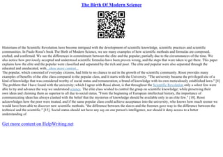 The Birth Of Modern Science
Historians of the Scientific Revolution have become intrigued with the development of scientific knowledge, scientific practices and scientific
communities. In Paulo Rossi's book The Birth of Modern Science, we see many examples of how scientific methods and formulas are composed,
crafted, and confirmed. We see the differences in commitment between the elite and the popular; partially due to the circumstances of the time. We
also notice how previously accepted and understood scientific formulas have been proven wrong, and the steps that were taken to get there. This paper
explains how the elite and the popular were classified and separated by the rich and poor. The elite and popular were also separated through the
educated and uneducated, with...show more content...
The popular, which consisted of everyday citizens, had little to no chance to aid in the growth of the scientific community. Rossi provides many
examples of benefits of the elite class compared to the popular class, and it starts with the University. "The university became the privileged site of a
kind of knowledge that was considered worthy of social status and remuneration; a brand of knowledge with its own meticulously established laws." [4]
The problem that I have found with the university; which I agree with Rossi about, is that throughout the Scientific Revolution only a select few were
able to try and advance the way we understood science. The elite class wished to control the grasp on scientific knowledge; while preserving their
own ideas and claiming them as superior to all due to social status. "From the beginning of European intellectual history, the importance of
communicating ideas has always clashed with the belief that the mysteries of knowledge should be available only to an elite few." [18]. Rossi
acknowledges how the poor were treated, and if the same popular class could achieve acceptance into the university, who knows how much sooner we
would have been able to discover new scientific methods. "the difference between the slaves and the freemen gave way to the difference between the
technical and the scientific." [15]. Social status should not have any say on one person's intelligence, nor should it deny access to a better
understanding of
Get more content on HelpWriting.net
 