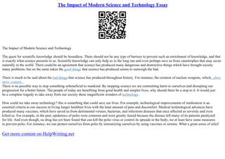 The Impact of Modern Science and Technology Essay
The Impact of Modern Science and Technology
The quest for scientific knowledge should be boundless. There should not be any type of barriers to prevent such an enrichment of knowledge, and that
is exactly what science presents to us. Scientific knowledge can only help us in the long run and even perhaps save us from catastrophes that may occur
naturally in the world. There could be an agreement that science has produced many dangerous and destructive things which have brought society
many problems, but on the same token the good things that science has produced seems to outweigh the bad.
There is much to be said about the bad things that science has produced throughout history. For instance, the creation of nuclear weapons, which...show
more content...
There is no possible way to stop something sobeneficial to mankind. By stopping science we are committing harm to ourselves and disrupting our
progression for a better future. The people of today are benefiting from good health and simpler lives, why should there be a stop to it. It would just
be a complete tragedy to take away from our society these magnificent wonders of technology.
How could we take away technology? this is something that could save our lives. For example, technological improvements of medication is an
essential criteria to our success in living longer healthier lives with the least amount of pain and discomfort. Medical technological advances have
produced many vaccines, which have saved us from detrimental viruses, bacterias, and infections diseases that once affected us severely and even
killed us. For example, in the past, epidemics of polio were common and were greatly feared because the disease left many of its patients paralyzed
for life. And even though, no drug has yet been found that can kill the polio virus or control its spreads in the body, we at least have some measures
to prevent polio. For instance, we can protect ourselves from polio by immunizing ourselves by using vaccines or serums. What a great sense of relief
Get more content on HelpWriting.net
 
