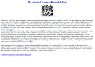 The Impacts of Science on Human Life Essay
Technology is evolving and scientists are frequently developing new concepts and theories, improving our life style and making the world ultimately a
better place to live in. Science has led to many extraordinary inventions, filling our human mind with vast amount of knowledge and intelligence. For
example, many types of new planets have been discovered recently. Although people have been living in the world for a very long time, it is quite
recent that these planets have been discovered using telescope and other mechanisms. These newly found planets are identical to earth and believed to
be supporting life, which I have found interesting. However, without the contributions of technology, it would have never been possible. Moreover,
...show more content...
For example, Malaysia was not a very wealthy country economically but the improvements of technology have helped their financial system in a quite
extensive level. In the past, they were not stable in a financial system until the effects of complex machinery and the contributions of modern
technology have rationalized their economy. In the essay, The Enchanted Forest, Bill Reid, the author, also supports this point by saying, "We all
carried ashore with us the knowledge that the wave of technological assault that had begun on the other island and changed most of the continent"(Reid
319).Basically, Bill states that how technology has changed most of North America several ways. In addition, this quote is related to the essay because
it illustrates how impotent science and technology is, in terms of rationalizing our economy. In view of these aspects, I would say most people would
agree that it has indeed made our world a better place.
Most importantly, the contributions of science and technology have made our lives more delightful. In our everyday life, we use many ordinary
things, which have been modified through improvements. These simple inventions have modernized the way we do things given that most people are
generally depended upon them. For example, a cell phone is considered as an important item due the service it provides. In the past, when cell phone
was not invented, people had to go all the way to the person's place in order to deliver the
Get more content on HelpWriting.net
 