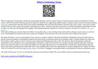 What is Technology? Essay
What is technology? Technology is the branch of knowledge that deals with the creation and use of technical means and their interrelation with life,
society, and the environment, drawing upon such subjects as industrial arts, engineering, applied science, and pure science. Since the creation of modern
technology man has been entwined with it. On average a Smartphone user will check their phones 150 times a day, text 23 times, voice calls 22 times,
use their camera 8 times, check social media 9 times and news 6 times. And that is just how man interacts with their Smartphone. Neurologist fear that
if "unless we wake up to the damage that the gadget–filled, pharmaceutically enhanced 21st century is doing to our brains, we could be...show more
content...
If the cable/satellite goes out utter chaos for children. If your phone dies, you are running to the nearest outlet to charge it just to ensure you will not
miss a friends update on Facebook and to post a picture to instagram. If our ancestors saw us this way they will be rolling in their graves.
The notch of laziness, "averse or disinclined to work, activity, or exertion; indolent". Recently the Pediatric Orthopaedic Society of North America
and the American Academy of Orthopaedic Surgeons have been airing a commercial about how technology today is making children lazy today and
how Getting a child to walk an extra 35 minutes a day could prevent thinning bones later in life. The skit even showed the grandson calling the
grandmother on his cell phone to have his grandmother to bring him a soda from the kitchen. Or watching a boring marathon right after watching a
great movie since the remote is out of sight. Our children are no longer physically active considering they no longer play outside and play they are
stuck to their Xbox and Playstation or their iPad. That is why multiple public and private organizations in trying to change that for instance the NFL's
"Fuel Up To Play 60" or the First Lady Michelle Obama "Let's Move" campaign to encourage children to put aside their electronic and become active.
The notch of disconnect, "to sever or interrupt the connection of or between; detach" We use our GPS to reach our destination the fastest way
Get more content on HelpWriting.net
 