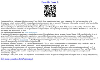 Essay On Green It
As indicated by the exploration of Infotech group (Pinto, 2008) , those association that starts green it standards, they can have surprising 60%
development to their business and 40% towards the ecological components. Yet on account of the absence of knowledge in regards to the benefit of the
start of the Green It to the business, it has been difficult to implement to the business
The concept of green IT (Dr Parimalendu Bandhyapadhya, Joydeep Chowdhury, Yogendra Patil, 2012) focuses on the desktop virtualization. This
means that thousands of computers can be operated from a single computer which gradually saves energy, cost and time. As a whole we can say that it
aids society and organizations go green.
For any business going green is not...show more content...
In addition to this, another research shows that cloud computing (Dheera Jadhwani, Mayur Agrawal, Hemant Mande, 2012) is a platform for the next
generation IT infrastructure which enables organizations to consolidate for computing resources, reduce management complexity and speed the
response to business dynamics. Thus, the improvement of the resource utilization and reduction of power consumption are major keys to the success of
operating a cloud computing environment. So, by adopting green computing practices, any business can contribute positively to environmental
protection through energy reduction and reducing paper costs.
According to the survey of Green IT by Forrester Research (Berry, 2017) 8 % of 2,700 businesses in 13 countries were using Enterprise Carbon &
Energy Management (ECEM) software and another 5 percent were planning to implement it in the next 12 months.
Green computing plays an important role in green environment. It is because almost all of the businesses and organizations depend totally on IT to
perform every tasks and operations and production and disposal of computer wastes directly affects the green environment (Chow and Chen, 2009).
Thus, Green Computing helps to utilize computing resources more efficiently and effectively in order to decrease power consumption and
environmental impacts.
According to Fuchs (Pillai, 2014) , it is important to understand and evaluate the green technology before making any steps for energy and cost saving,
Get more content on HelpWriting.net
 